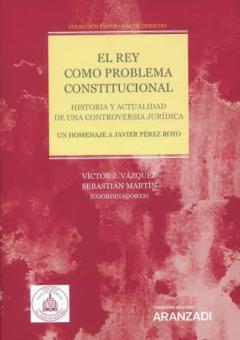 El Rey Como Problema Constitucional. Historia Y Actualidad De Una Controversia Jurídica. Un Homenaje A Javier Pérez Royo