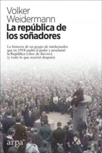 La Republica De Los Soñadores: La Historia De Un Grupo De Intlectuales Que En 1918 Asalto El Poder Y Proclamo La Republica Libre De Baviera (Y Todo Lo Que Ocurrio Despues)