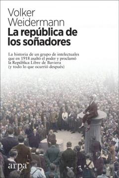 La Republica De Los Soñadores: La Historia De Un Grupo De Intlectuales Que En 1918 Asalto El Poder Y Proclamo La Republica Libre De Baviera (Y Todo Lo Que Ocurrio Despues)